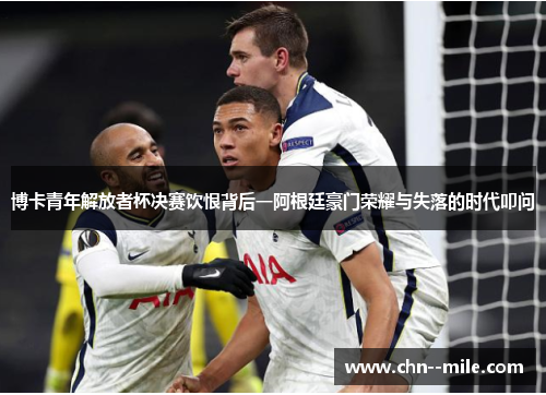 博卡青年解放者杯决赛饮恨背后一阿根廷豪门荣耀与失落的时代叩问 博卡青年解放者杯决赛饮恨背后一阿根廷豪门荣耀与失落的时代叩问