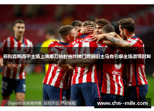 菲利克斯西甲主场上演单刀挑射绝妙破门震撼旧主马竞引爆全场激情时刻